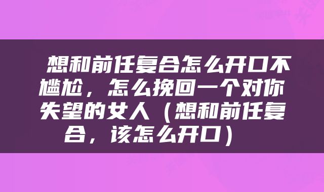  想和前任复合怎么开口不尴尬，怎么挽回一个对你失望的女人（想和前任复合，该怎么开口） 