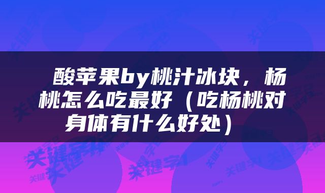  酸苹果by桃汁冰块，杨桃怎么吃最好（吃杨桃对身体有什么好处） 