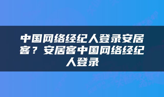 中国网络经纪人登录安居客?安居客中国网络经纪人登录