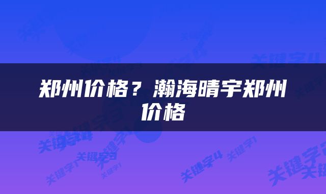 郑州价格？瀚海晴宇郑州价格