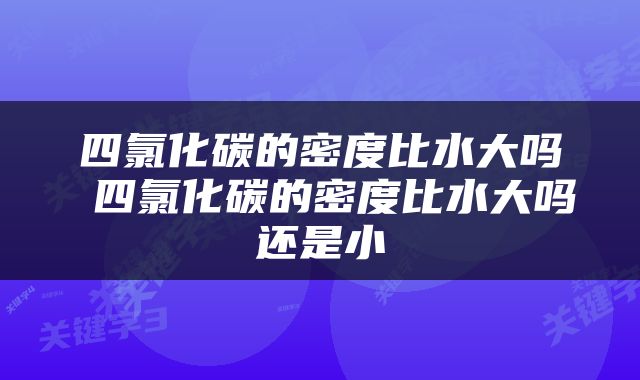 四氯化碳的密度比水大吗 四氯化碳的密度比水大吗还是小