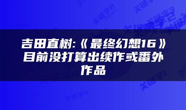 吉田直树:《最终幻想16》目前没打算出续作或番外作品