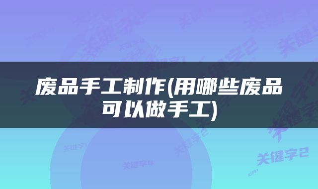 废品手工制作(用哪些废品可以做手工)