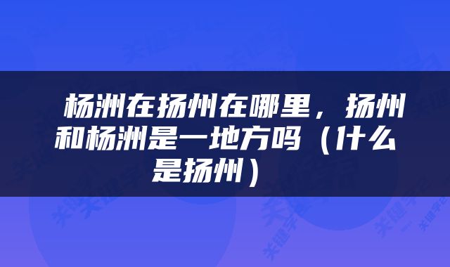  杨洲在扬州在哪里，扬州和杨洲是一地方吗（什么是扬州） 