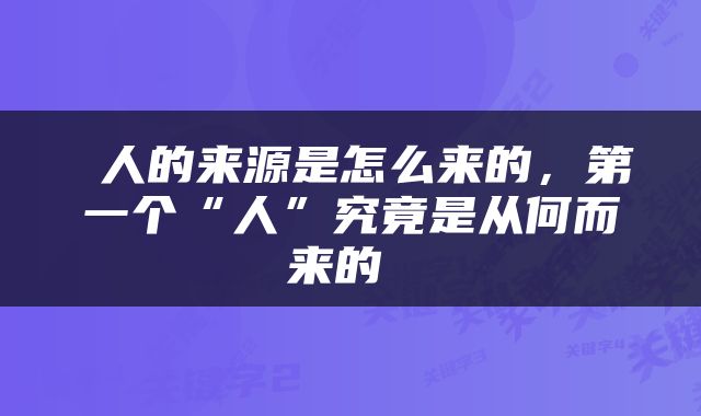  人的来源是怎么来的，第一个“人”究竟是从何而来的 