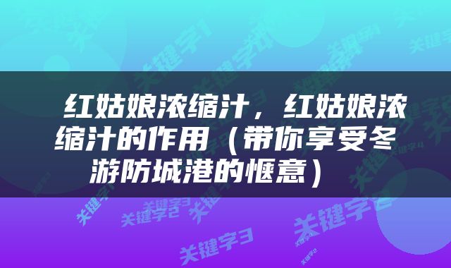 红姑娘浓缩汁，红姑娘浓缩汁的作用（带你享受冬游防城港的惬意） 