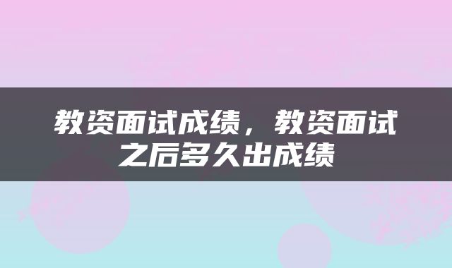 教资面试成绩，教资面试之后多久出成绩