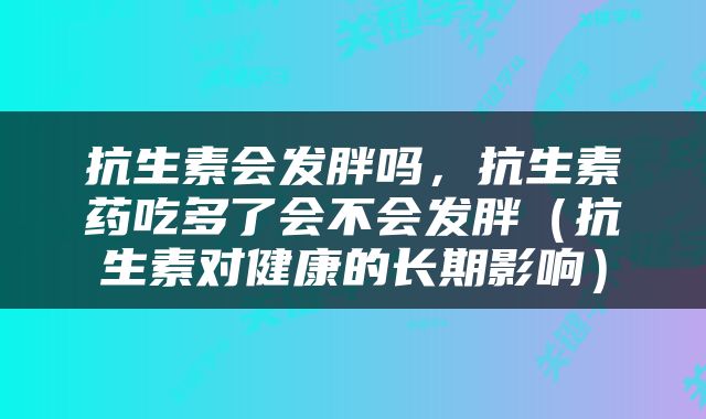 抗生素会发胖吗，抗生素药吃多了会不会发胖（抗生素对健康的长期影响）