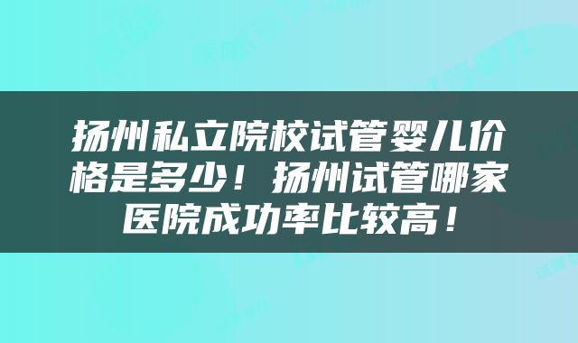 扬州私立院校试管婴儿价格是多少！扬州试管哪家医院成功率比较高！