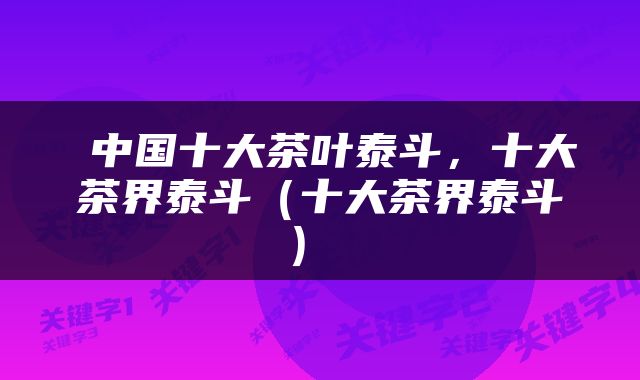  中国十大茶叶泰斗，十大茶界泰斗（十大茶界泰斗） 