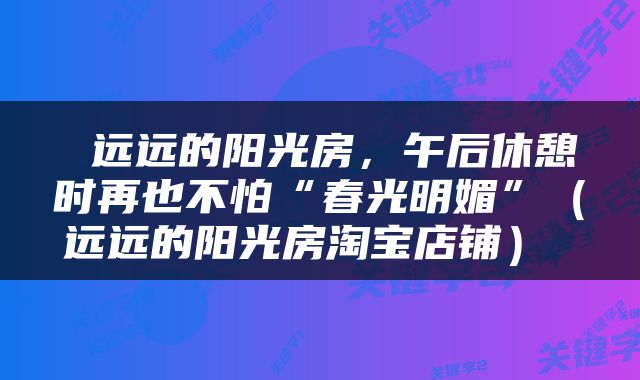  远远的阳光房，午后休憩时再也不怕“春光明媚”（远远的阳光房淘宝店铺） 