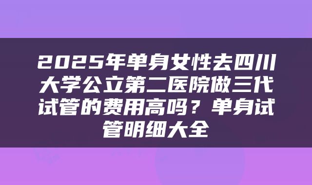 2025年单身女性去四川大学公立第二医院做三代试管的费用高吗？单身试管明细大全