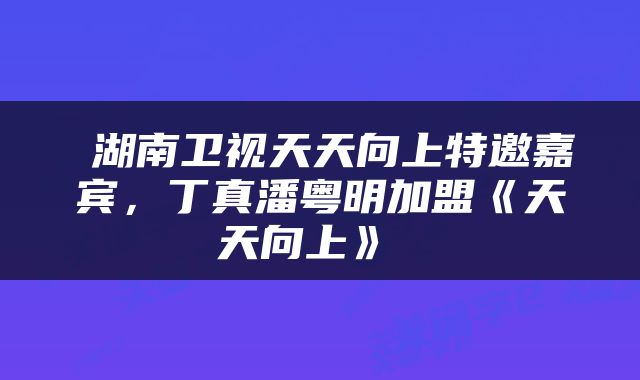  湖南卫视天天向上特邀嘉宾，丁真潘粤明加盟《天天向上》 