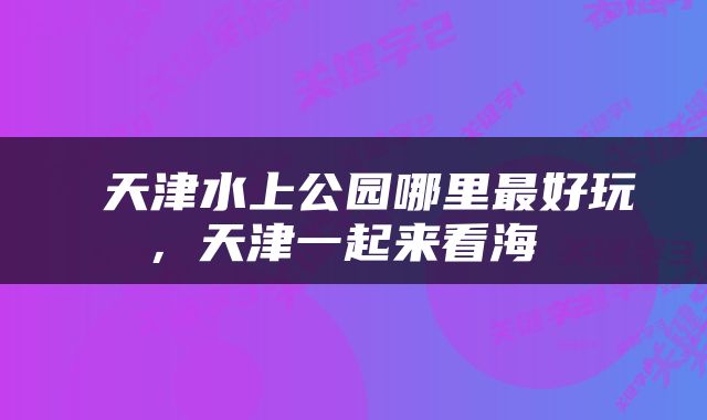  天津水上公园哪里最好玩，天津一起来看海 