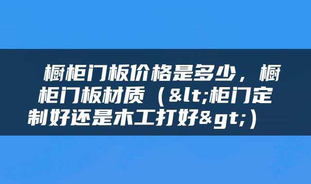  橱柜门板价格是多少，橱柜门板材质（<柜门定制好还是木工打好>） 