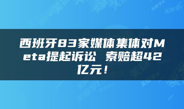 西班牙83家媒体集体对Meta提起诉讼 索赔超42亿元！