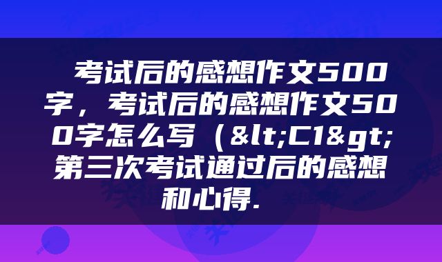  考试后的感想作文500字，考试后的感想作文500字怎么写（<C1>第三次考试通过后的感想和心得. 