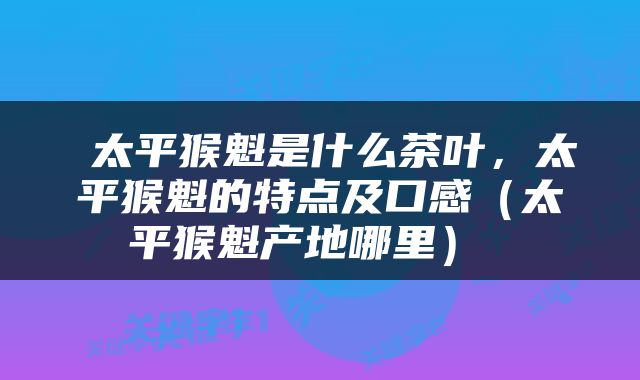  太平猴魁是什么茶叶，太平猴魁的特点及口感（太平猴魁产地哪里） 