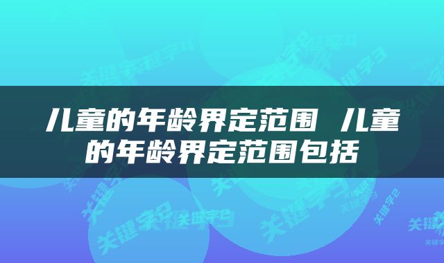 儿童的年龄界定范围 儿童的年龄界定范围包括