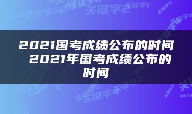 2021国考成绩公布的时间 2021年国考成绩公布的时间
