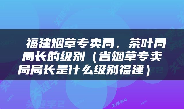  福建烟草专卖局，茶叶局局长的级别（省烟草专卖局局长是什么级别福建） 