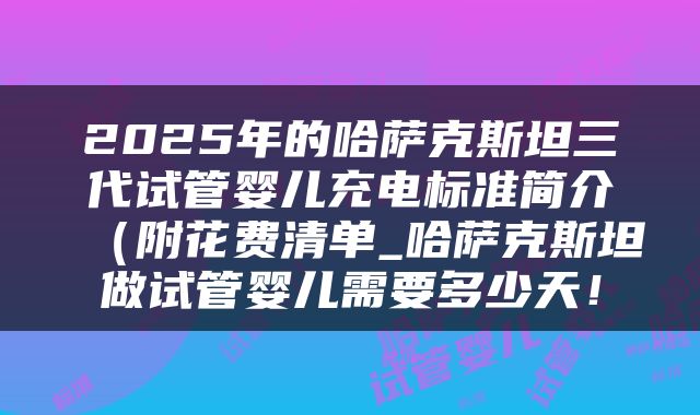 2025年的哈萨克斯坦三代试管婴儿充电标准简介（附花费清单_哈萨克斯坦做试管婴儿需要多少天！