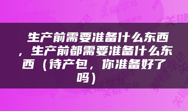  生产前需要准备什么东西，生产前都需要准备什么东西（待产包，你准备好了吗） 