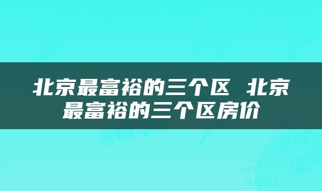 北京最富裕的三个区 北京最富裕的三个区房价