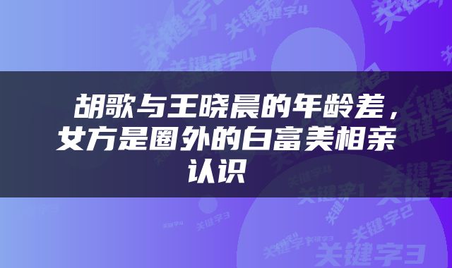  胡歌与王晓晨的年龄差，女方是圈外的白富美相亲认识 