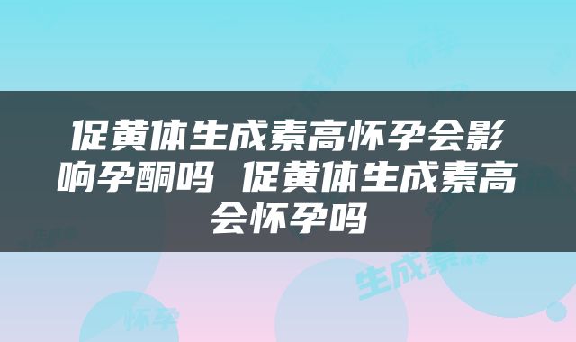 促黄体生成素高怀孕会影响孕酮吗 促黄体生成素高会怀孕吗