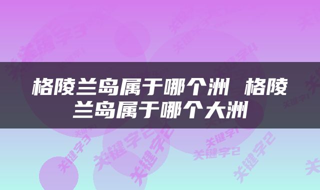 格陵兰岛属于哪个洲 格陵兰岛属于哪个大洲
