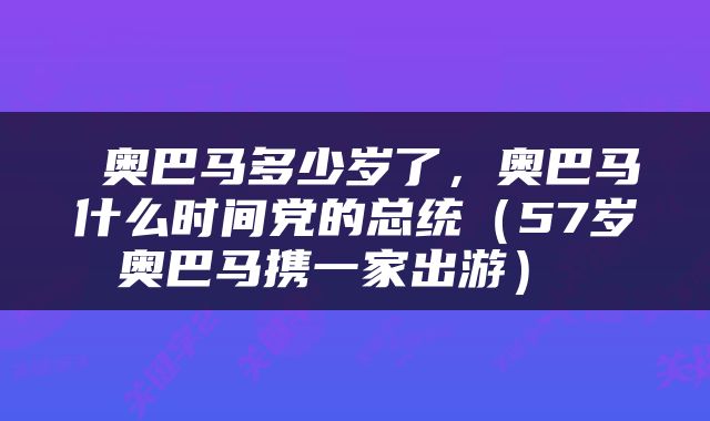  奥巴马多少岁了，奥巴马什么时间党的总统（57岁奥巴马携一家出游） 