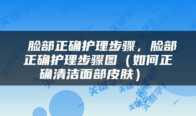  脸部正确护理步骤，脸部正确护理步骤图（如何正确清洁面部皮肤） 