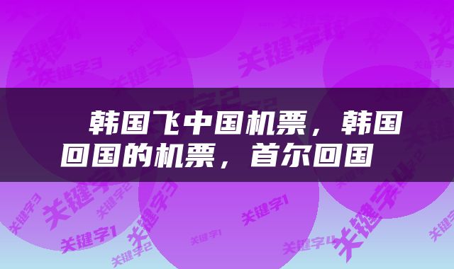  ​韩国飞中国机票，韩国回国的机票，首尔回国 