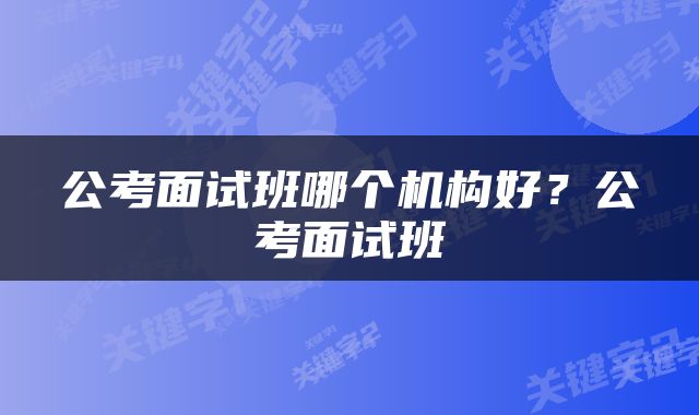 公考面试班哪个机构好？公考面试班