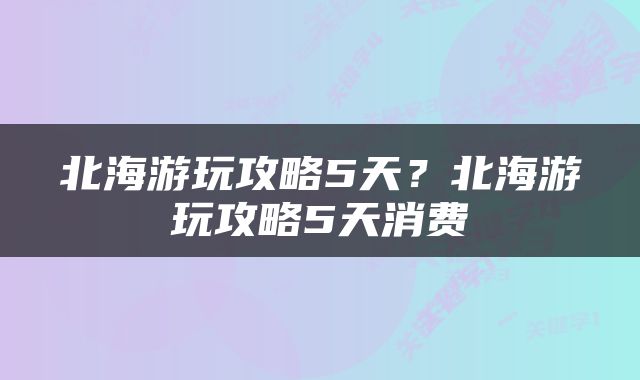 北海游玩攻略5天？北海游玩攻略5天消费