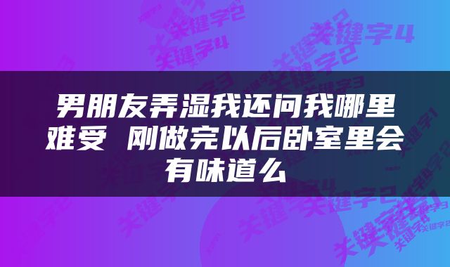 男朋友弄湿我还问我哪里难受 刚做完以后卧室里会有味道么