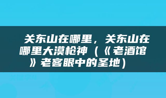  关东山在哪里，关东山在哪里大漠枪神（《老酒馆》老客眼中的圣地） 