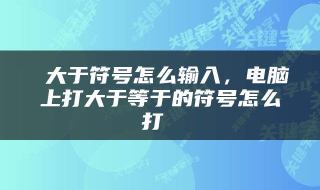  大于符号怎么输入，电脑上打大于等于的符号怎么打 