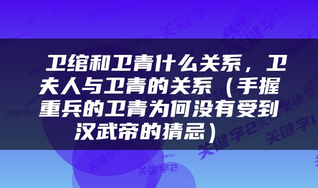  卫绾和卫青什么关系，卫夫人与卫青的关系（手握重兵的卫青为何没有受到汉武帝的猜忌） 
