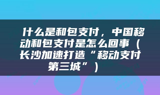  什么是和包支付，中国移动和包支付是怎么回事（长沙加速打造“移动支付第三城”） 