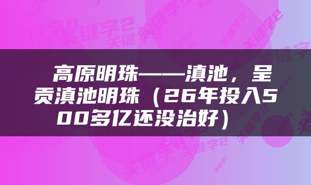  高原明珠——滇池，呈贡滇池明珠（26年投入500多亿还没治好） 