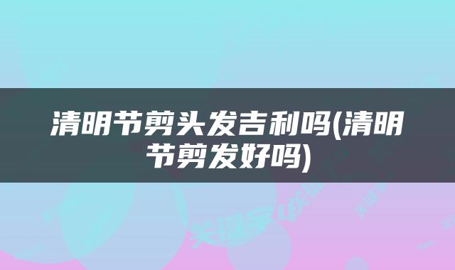清明节剪头发吉利吗(清明节剪发好吗)