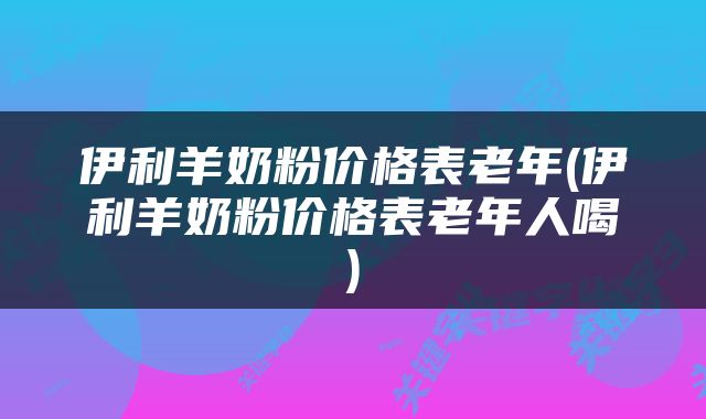 伊利羊奶粉价格表老年(伊利羊奶粉价格表老年人喝)