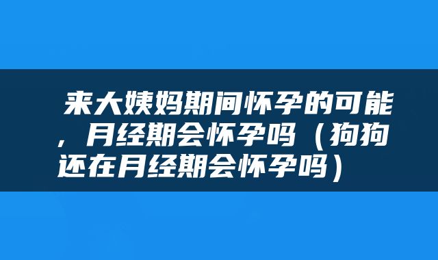  来大姨妈期间怀孕的可能，月经期会怀孕吗（狗狗还在月经期会怀孕吗） 