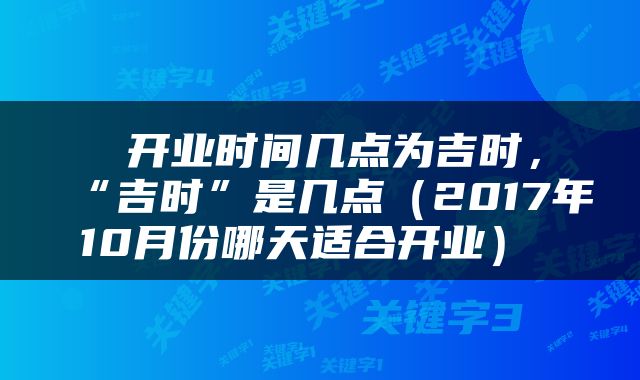  开业时间几点为吉时，“吉时”是几点（2017年10月份哪天适合开业） 