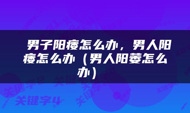  男子阳痿怎么办，男人阳痿怎么办（男人阳萎怎么办） 