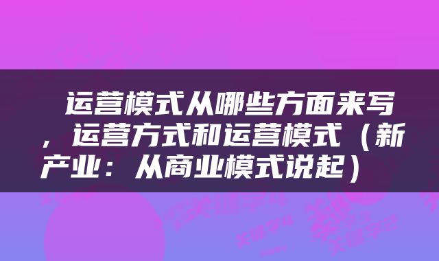  运营模式从哪些方面来写，运营方式和运营模式（新产业：从商业模式说起） 