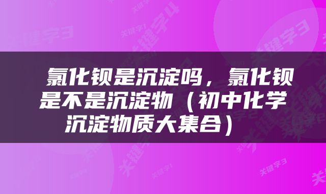  氯化钡是沉淀吗，氯化钡是不是沉淀物（初中化学沉淀物质大集合） 