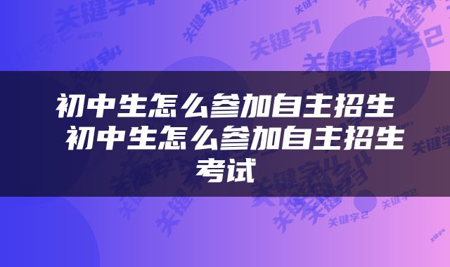 初中生怎么参加自主招生 初中生怎么参加自主招生考试